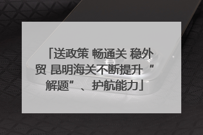 送政策 畅通关 稳外贸 昆明海关不断提升“解题”、护航能力