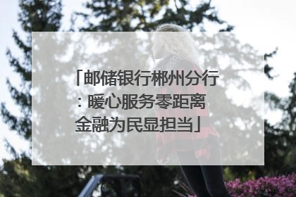 邮储银行郴州分行：暖心服务零距离 金融为民显担当