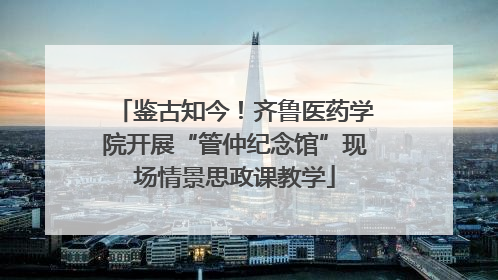 鉴古知今！齐鲁医药学院开展“管仲纪念馆”现场情景思政课教学