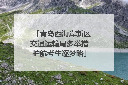 青岛西海岸新区交通运输局多举措护航考生逐梦路