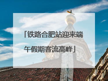 铁路合肥站迎来端午假期客流高峰