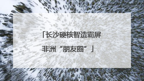 长沙硬核智造霸屏非洲“朋友圈”