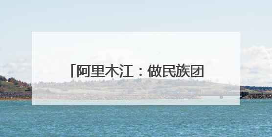 阿里木江：做民族团结使者，用心丈量着“中华民族一家亲”