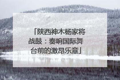 陕西神木杨家将战鼓：奏响国际舞台前的激昂乐章