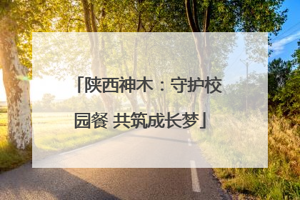 陕西神木：守护校园餐 共筑成长梦