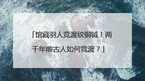 馆藏羽人竞渡纹铜钺！两千年前古人如何竞渡？
