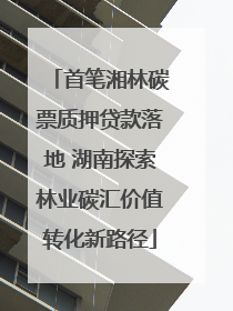 首笔湘林碳票质押贷款落地 湖南探索林业碳汇价值转化新路径
