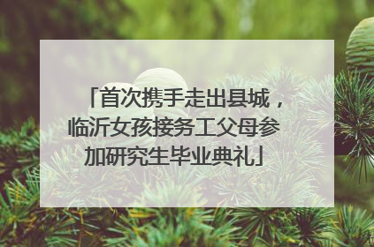 首次携手走出县城，临沂女孩接务工父母参加研究生毕业典礼