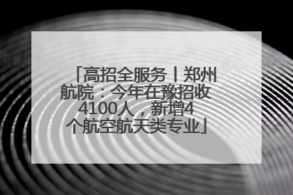 高招全服务丨郑州航院：今年在豫招收4100人，新增4个航空航天类专业