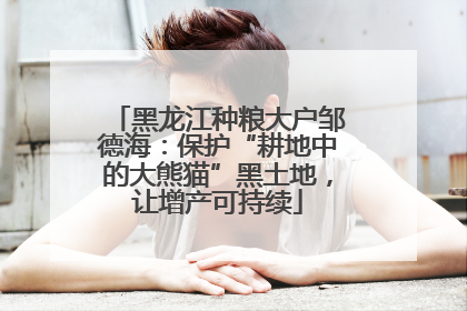 黑龙江种粮大户邹德海：保护“耕地中的大熊猫”黑土地，让增产可持续
