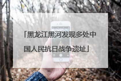 黑龙江黑河发现多处中国人民抗日战争遗址