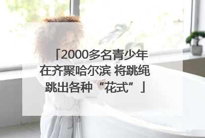 2000多名青少年在齐聚哈尔滨 将跳绳跳出各种“花式”