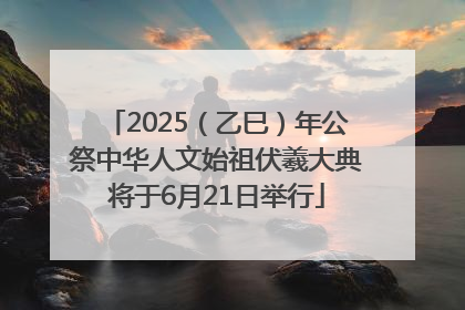2025（乙巳）年公祭中华人文始祖伏羲大典将于6月21日举行