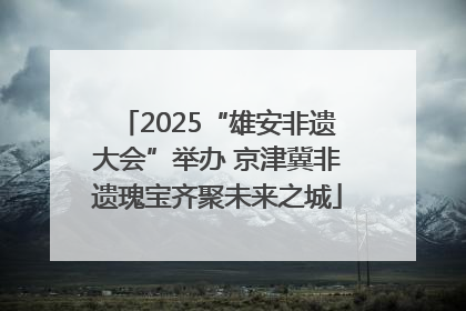 2025“雄安非遗大会”举办 京津冀非遗瑰宝齐聚未来之城