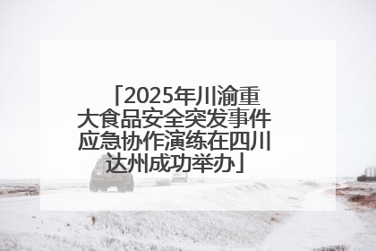 2025年川渝重大食品安全突发事件应急协作演练在四川达州成功举办