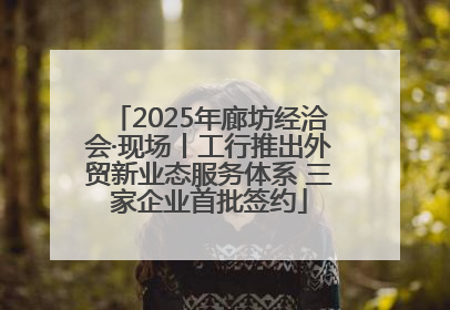 2025年廊坊经洽会·现场丨工行推出外贸新业态服务体系 三家企业首批签约