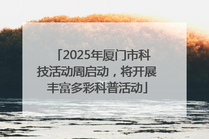 2025年厦门市科技活动周启动，将开展丰富多彩科普活动