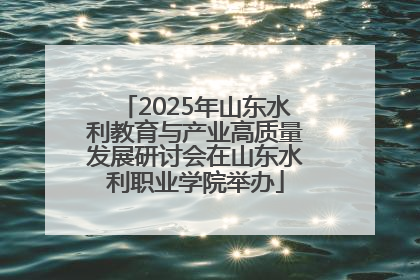 2025年山东水利教育与产业高质量发展研讨会在山东水利职业学院举办