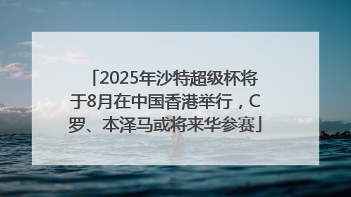 2025年沙特超级杯将于8月在中国香港举行，C罗、本泽马或将来华参赛