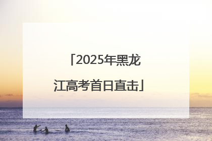 2025年黑龙江高考首日直击