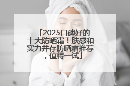 2025口碑好的十大防晒霜！肤感和实力并存防晒霜推荐，值得一试
