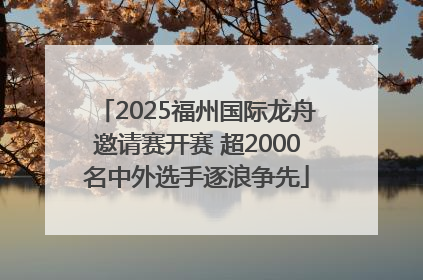 2025福州国际龙舟邀请赛开赛 超2000名中外选手逐浪争先