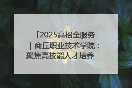 2025高招全服务｜商丘职业技术学院：聚焦高技能人才培养 谱写高质量发展篇章