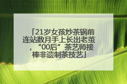 21岁女孩炒茶锅前连站数月手上长出老茧，“00后”茶艺师接棒非遗制茶技艺