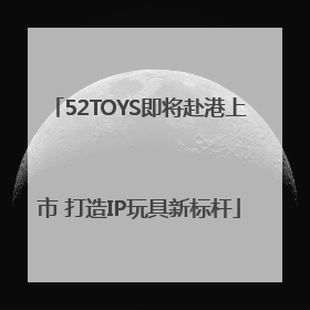 52TOYS即将赴港上市 打造IP玩具新标杆